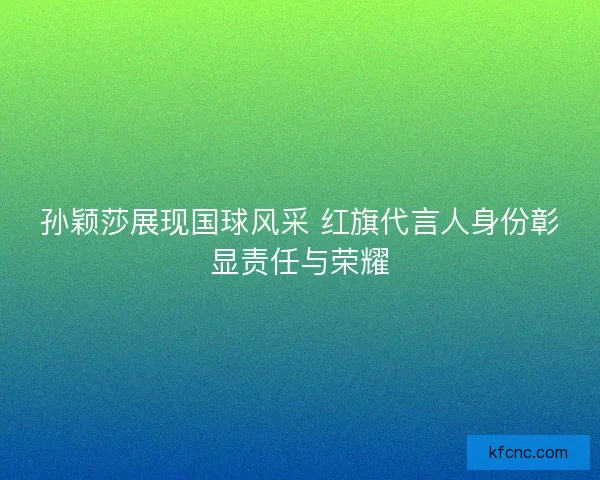 孙颖莎展现国球风采 红旗代言人身份彰显责任与荣耀