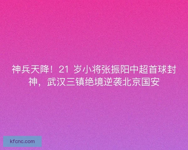神兵天降！21 岁小将张振阳中超首球封神，武汉三镇绝境逆袭北京国安