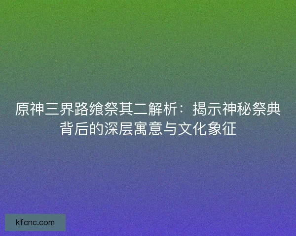 原神三界路飨祭其二解析：揭示神秘祭典背后的深层寓意与文化象征