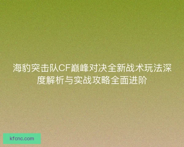 海豹突击队CF巅峰对决全新战术玩法深度解析与实战攻略全面进阶