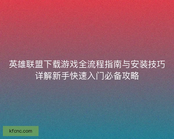 英雄联盟下载游戏全流程指南与安装技巧详解新手快速入门必备攻略