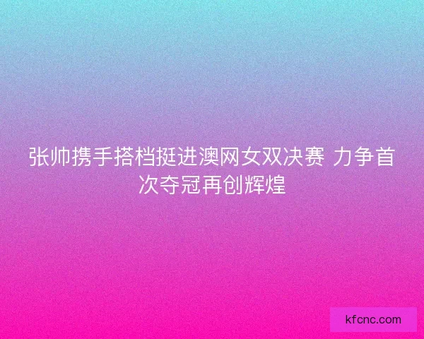 张帅携手搭档挺进澳网女双决赛 力争首次夺冠再创辉煌