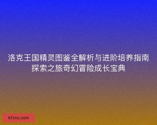 洛克王国精灵图鉴全解析与进阶培养指南探索之旅奇幻冒险成长宝典