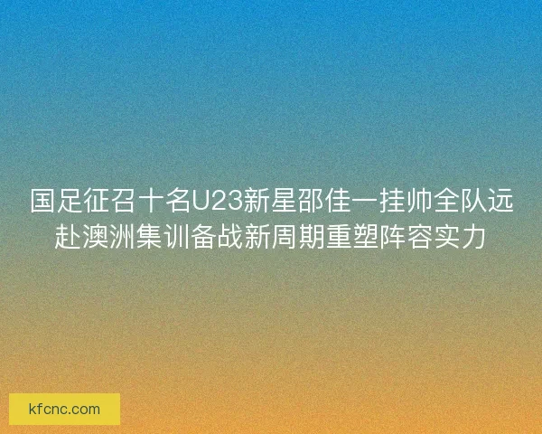 国足征召十名U23新星邵佳一挂帅全队远赴澳洲集训备战新周期重塑阵容实力