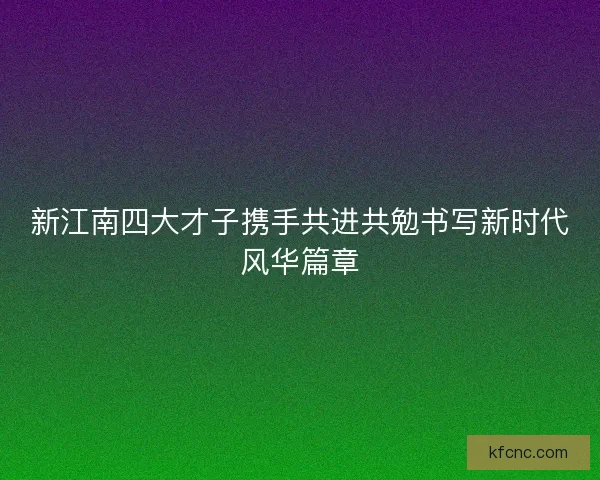 新江南四大才子携手共进共勉书写新时代风华篇章