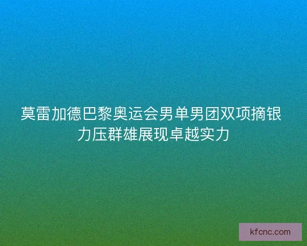 莫雷加德巴黎奥运会男单男团双项摘银 力压群雄展现卓越实力