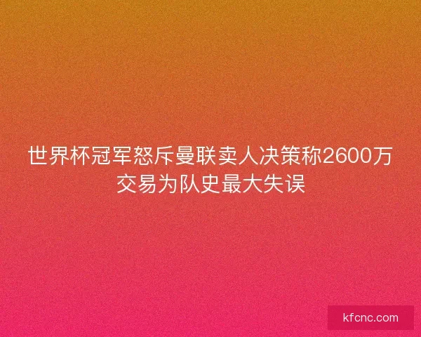 世界杯冠军怒斥曼联卖人决策称2600万交易为队史最大失误