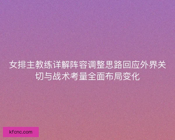 女排主教练详解阵容调整思路回应外界关切与战术考量全面布局变化
