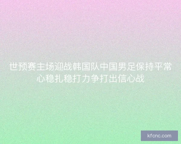 世预赛主场迎战韩国队中国男足保持平常心稳扎稳打力争打出信心战