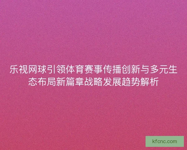 乐视网球引领体育赛事传播创新与多元生态布局新篇章战略发展趋势解析