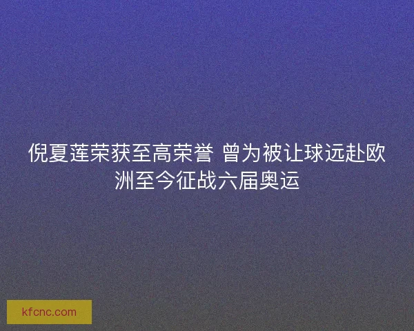 倪夏莲荣获至高荣誉 曾为被让球远赴欧洲至今征战六届奥运