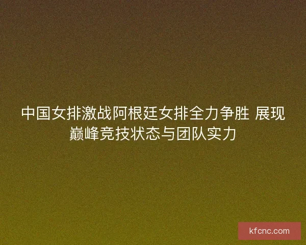 中国女排激战阿根廷女排全力争胜 展现巅峰竞技状态与团队实力 中国女排激战阿根廷女排全力争胜 展现巅峰竞技状态与团队实力