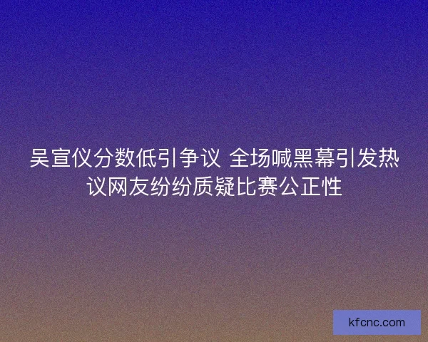 吴宣仪分数低引争议 全场喊黑幕引发热议网友纷纷质疑比赛公正性