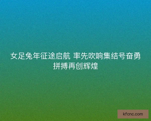 女足兔年征途启航 率先吹响集结号奋勇拼搏再创辉煌
