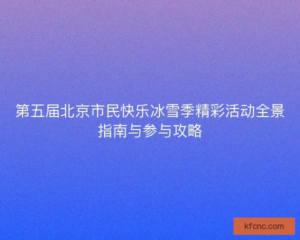 第五届北京市民快乐冰雪季精彩活动全景指南与参与攻略 第五届北京市民快乐冰雪季精彩活动全景指南与参与攻略