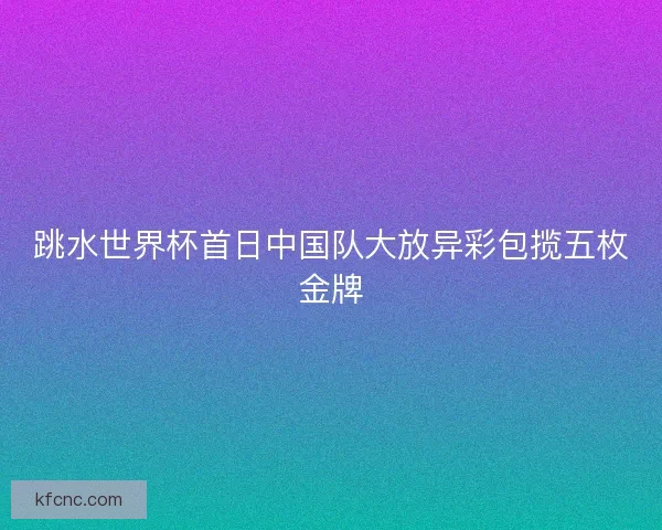 跳水世界杯首日中国队大放异彩包揽五枚金牌 跳水世界杯首日中国队大放异彩包揽五枚金牌