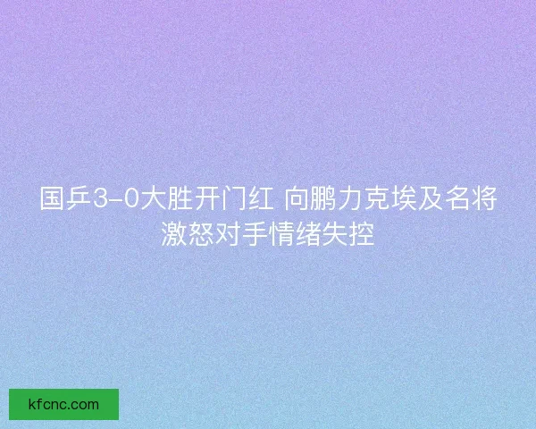 国乒3-0大胜开门红 向鹏力克埃及名将激怒对手情绪失控 国乒3-0大胜开门红 向鹏力克埃及名将激怒对手情绪失控
