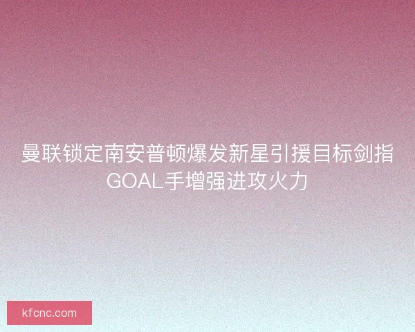 曼联锁定南安普顿爆发新星引援目标剑指GOAL手增强进攻火力 曼联锁定南安普顿爆发新星引援目标剑指GOAL手增强进攻火力