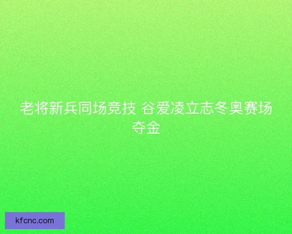 老将新兵同场竞技 谷爱凌立志冬奥赛场夺金 老将新兵同场竞技 谷爱凌立志冬奥赛场夺金