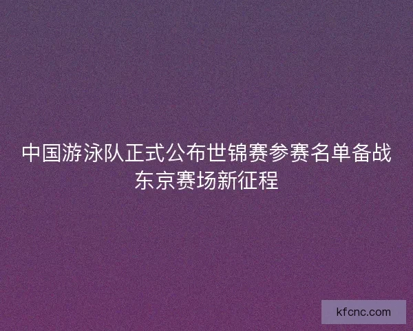 中国游泳队正式公布世锦赛参赛名单备战东京赛场新征程