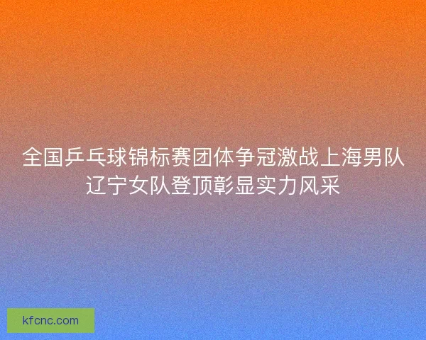 全国乒乓球锦标赛团体争冠激战上海男队辽宁女队登顶彰显实力风采