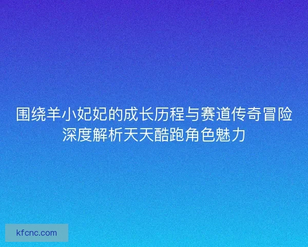 围绕羊小妃妃的成长历程与赛道传奇冒险深度解析天天酷跑角色魅力