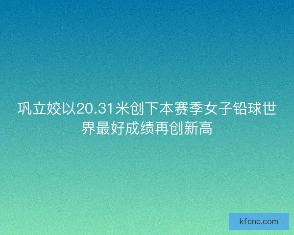 巩立姣以20.31米创下本赛季女子铅球世界最好成绩再创新高