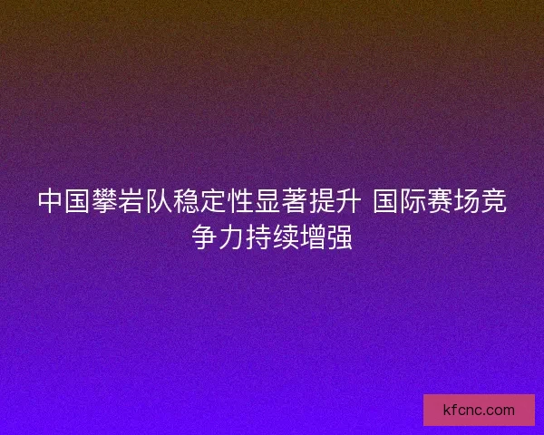 中国攀岩队稳定性显著提升 国际赛场竞争力持续增强