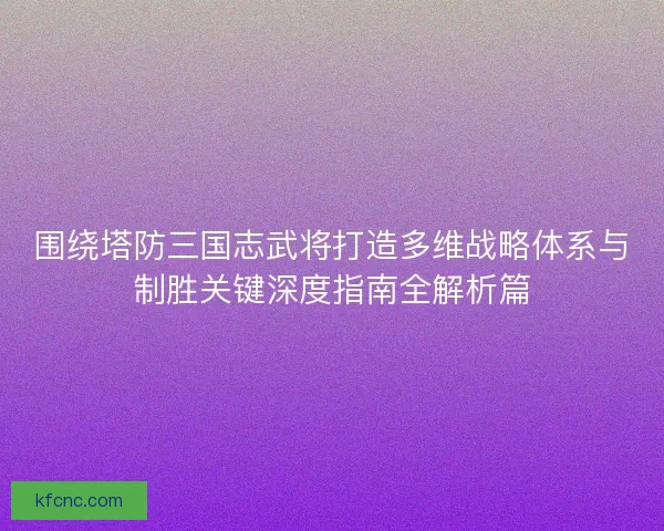 围绕塔防三国志武将打造多维战略体系与制胜关键深度指南全解析篇